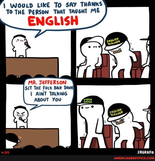 WOULD LIkE To SAY THANKS TO THE PERSON THAT TAUGHT ME
ENGLISH
MR JEFFERSON
SIT THE Fuck Back Down
AINT TALKING ABOUT You