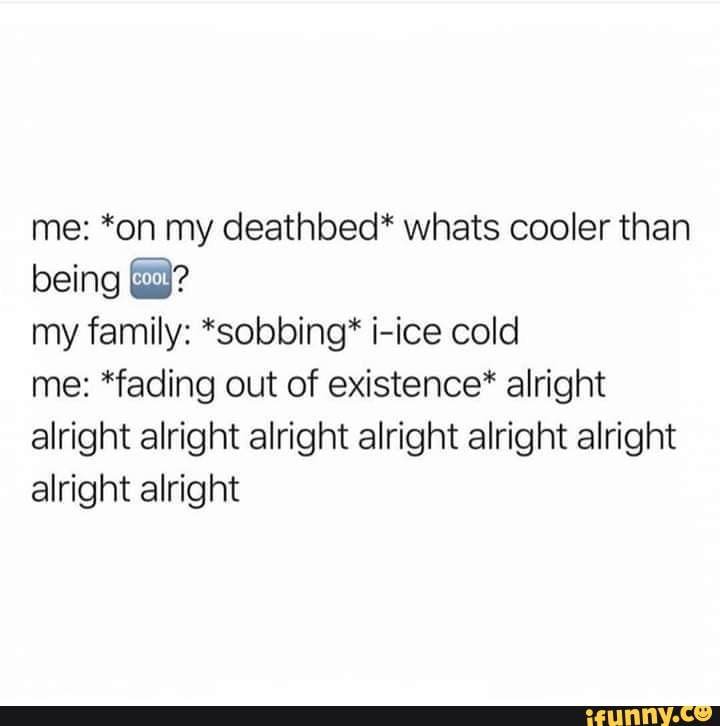 me: *on my deathbed* whats cooler than
my family: *sobbing* i-ice cold
me: *fading out of existence* alright
alright alright alright alright alright alright
alright alright