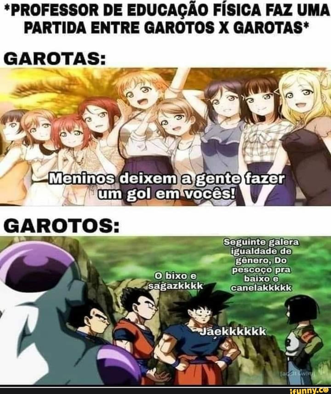 *PROFESSOR DE EDUCAÇÃO FÍSICA FAZ UMA PARTIDA ENTRE GAROTOS X GAROTAS*
GAROTAS:
GaRoTOS:
ASA
IN
Seguinte galera
igualdade de
Icanelakkkkk
gênero, Do pescoço pra
"O bixo e baixo
