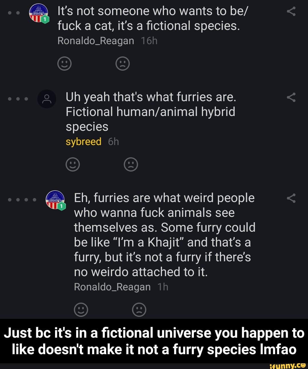 It's not someone who wants to be/ fuck a cat, it's a fictional species.
Ronaldo_Reagan
Uh yeah that's what furries are.
Fictional hybrid species
sybreed
Eh, furries are what weird people who wanna fuck animals see themselves as. Some furry could be like "I'm a Khajit" and that's a furry, but it's not a furry if there's no weirdo attached to it.
Ronaldo_Reagan
Just bc it's in a fictional universe you happen to like doesn't make it not a furry species Imfao - Just bc it's in a fictional universe you happen to like doesn't make it not a furry species lmfao