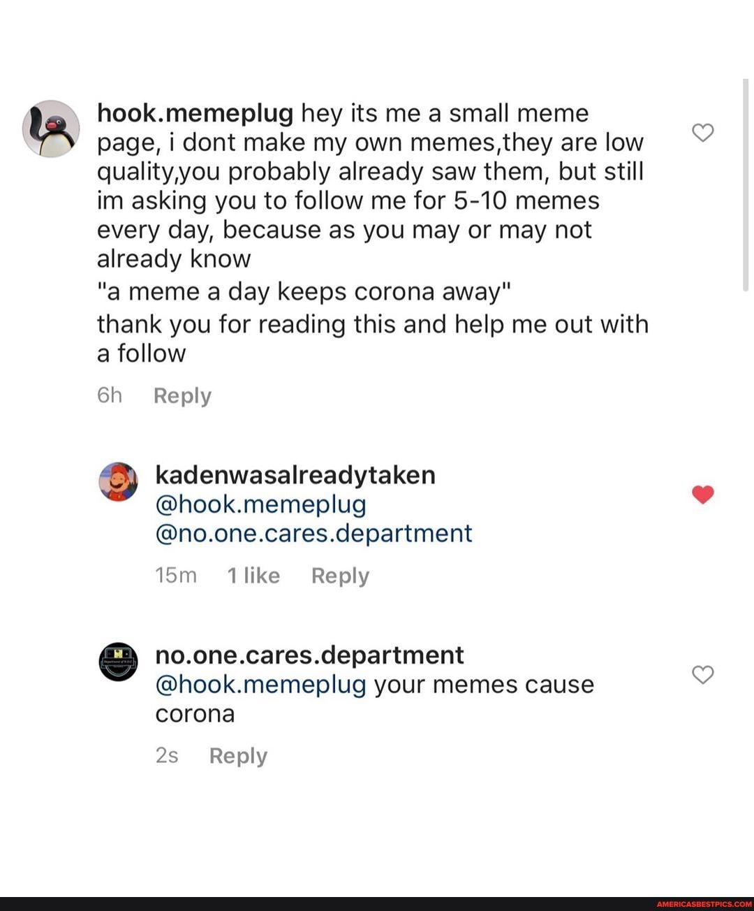 hook memenlug hey its me a small meme page, i dont make my own memes,they are low quality,you probably already saw them, but still im asking you to follow me for 5-10 memes every day, because as you may or may not already know
"a meme a day keeps corona away"
thank you for reading this and help me out with a follow
Reply
kadenwasalreadytaken
@hook.memeplug
@no.one.cares.department
like Reply
no.one.cares.department
@hook.memeplug your memes cause corona
Reply