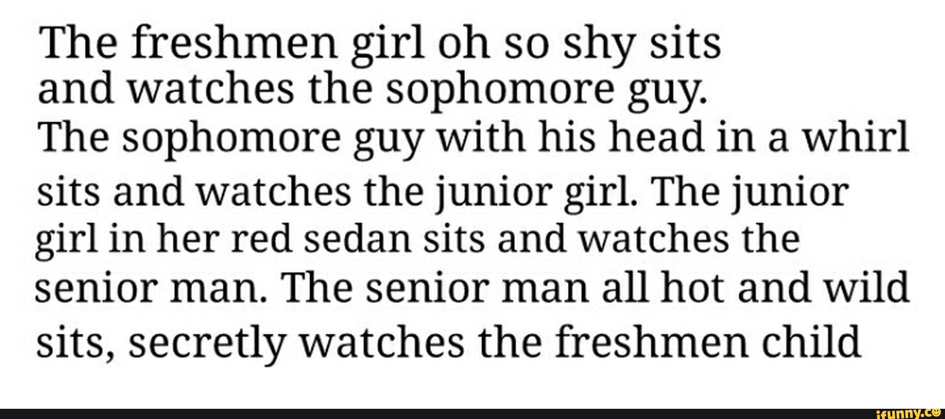 The freshmen girl oh so shy síts
and watches the sophomore guy.
The sophomore guy with his head in a whirl
sits and watches the junior girl. The junior
girl in her red sedan sits and watches the
senior man. The senior man all hot and Wild
sits, secretly watches the freshmen child