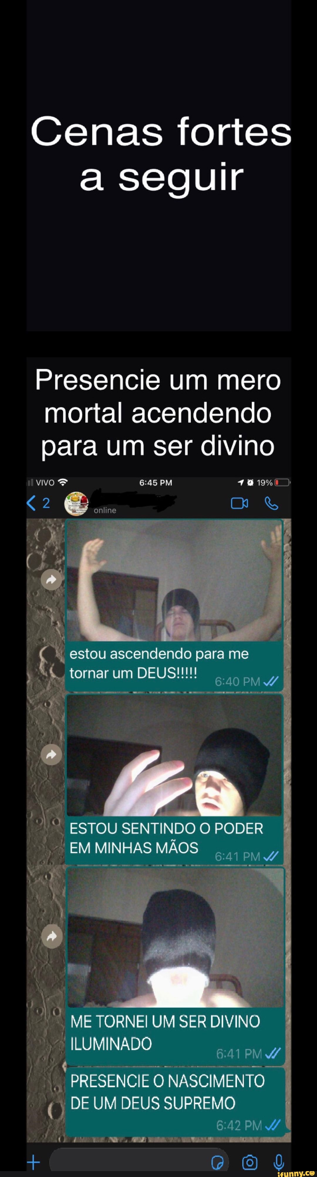 Cenas fortes seguir
Presencie um mero mortal acendendo para um ser divino
vivo & PM
online
estou ascendendo para me
tomarum
ESTOU SENTINDO O PODER
EM MINHAS MÃOS
ME TORNEI UM SER DIVINO
ILUMINADO
PRESENCIE O NASCIMENTO DE UM DEUS SUPREMO
PM