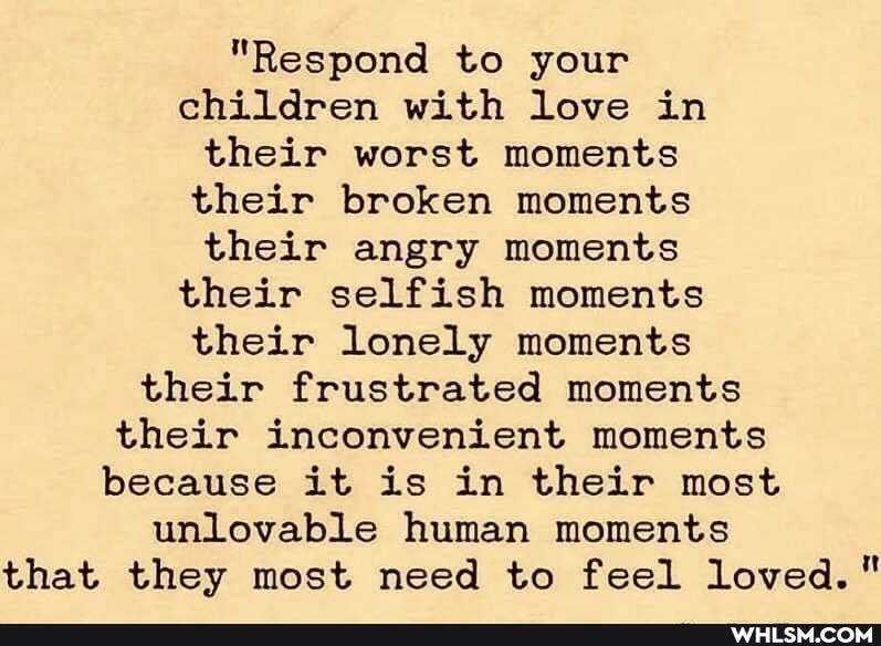 "Respond to your children with love in their worst moments their broken moments their angry moments their selfish moments their lonely moments their frustrated moments their inconvenient moments because it is in their most unlovable human moments that they most need to feel loved."