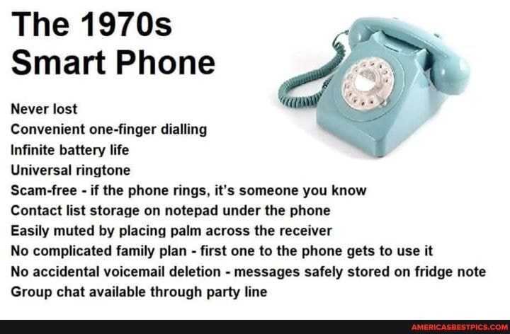 The 1970s
Smart Phone
Never lost
Convenient one-finger dialling
Infinite battery life
Universal ringtone
Scam-free - if the phone rings, it's someone you know
Contact list storage on notepad under the phone
Easily muted by placing palm across the receiver
No complicated family plan - first one to the phone gets to use it
No accidental voicemail deletion - messages safely stored on fridge note
Group chat available through party line