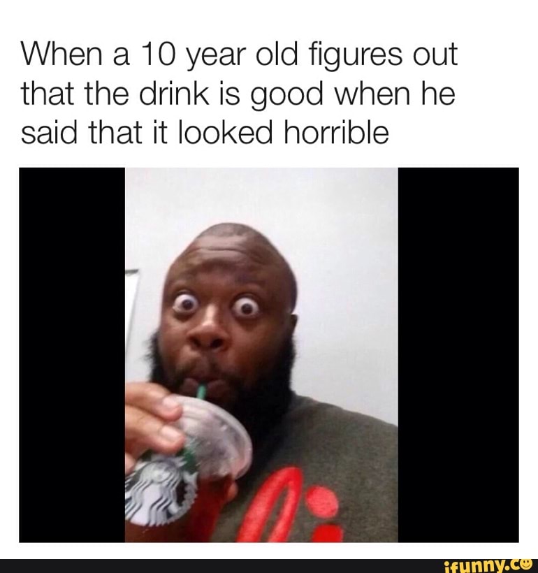 When a 10 year old figures out
that the drink is good when he
said that it looked horrible