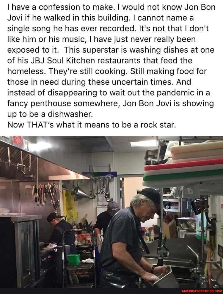 I have a confession to make. I would not know Jon Bon
Jovi if he walked in this building. I cannot name a single song he has ever recorded. It's not that don't like him or his music, I have just never really been exposed to it. This superstar is washing dishes at one of his JBJ Soul Kitchen restaurants that feed the homeless. They're still cooking. Still making food for those in need during these uncertain times. And instead of disappearing to wait out the pandemic in fancy penthouse somewhere, Jon Bon Jovi is showing up to be a dishwasher.
Now THAT's what it means to be a rock star.