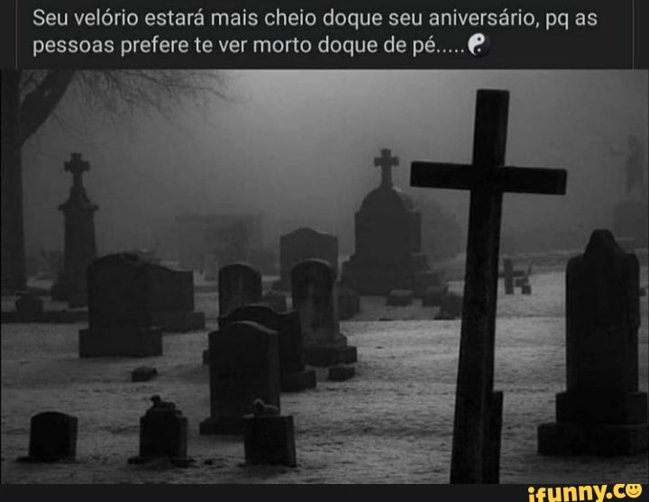 Seu velório estará mais cheio doque seu aniversário, pq as pessoas prefere te ver morto doque de pé.
