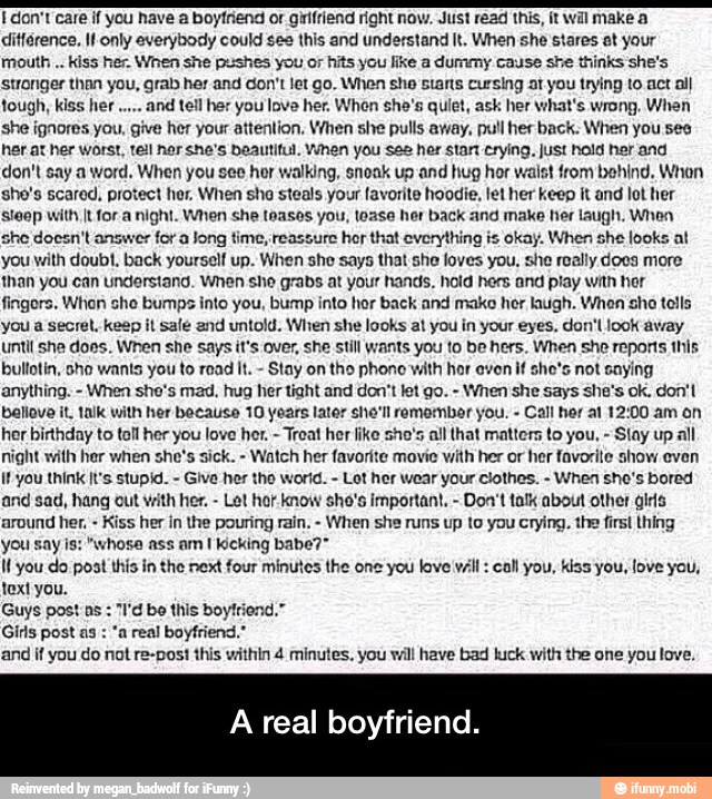 I don't care if you have a boytriend or giifriend right now. Just read this, it wil make a
ditférence. 11 only everybody could see this and understand It. When she stares at your
mouth kiss her. When she pushes you or hits you like a dummy cause she thinks she's
stronger than you, grab her and don't let go. When she starts cursing at you trying to act all
and tell her you love her. When she's quiet, ask her what's wrong. When
she ignores you, give her your attention, When she pulls away, pull her back. When you see
her at her worst, tell ner she's beautiful. When you see her stant crying, just hold her and
don't say a word. When you see hor walking, snoak up and hug hor waist from behind, Whon
she's scared, protect her. When sho steals your favorite hoodie, let her keep it and lot her
stoop with [t for a night. When she teases you, toase her back and make her laugh, When
she doesn't answer
for a Jong time, reassure
hor that everything is okay. When she looks at
you with doubt, back yourself up. When she says that she loves you, she really does more
than you can understand. When she grabs at your hands. hold hers and play with her
fingors. Whon sho bumps into you, bump into hor back and make her laugh. When sho tolls
you a secret, keep il sale and untold. When she looks al you in your eyes, don't look avay
until she does. When she says it's over, she stil wants you to be hers. When she reports this
bullotin, sho wants you to read It. Stay on tho phono with hor oven if sho's not saying
anything. When sho's mad, hug her tight and don't let go. When she says she's ok. don't
ballove it, talk with her because 10 years later she'll remomber you. Call her at 12:00 am on
her birthday to toll her you love her.
Treat her like sho's all that matters to you,
Slay up all
night with her when she's sick. Watch her favorite movie with her or her favorite show evan
if you think It's stupid. Give her tho world. Lot her wear your clothes. When she's bored
and sad, hang out with her. Let hor know sho's important, Don't talk about other gls
around her.
Kiss her in the pouring rain. When she runs up to you crying. the first thing
you say is: "whose ass am I kicking babe?™
Il you do post this in the next four minutes the one you love vil call you, kiss you, love you,
text you.
Guys post ns
"I'd be this boyfriend,"
Girls post as
"a real boyfriend.
and if you do not re-post this within 4 minutes. you will have bad luck with the one you love.