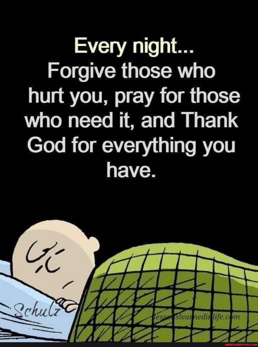 Every night...
Forgive those who hurt you, pray for those who need it, and Thank
God for everything you have.