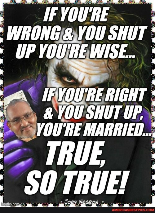 AFYOURE WRONG & YOU SHUT UP YOU'RE WISE..
IF YOU'RE RIGHT YOU SHUT UP.
YOU'RE MARRIED...
TRUE
SOTRUE!
