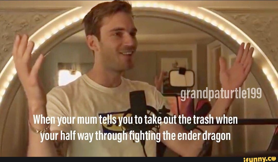 grandpaturtlel99
I irmumtells you to takeout the trash when sour half way through fighting the ender dragon