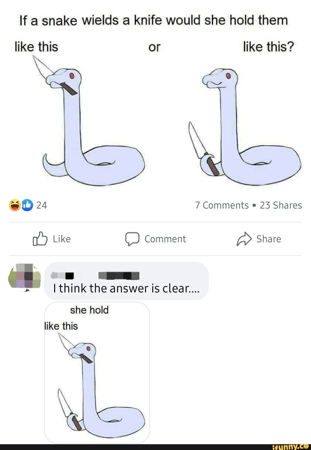 If a snake wields a knife would she hold them
like this or like this?
24 7 Comments 23 Shares
Like Comment Share ell.
I think the answer is clear....
she hold like this