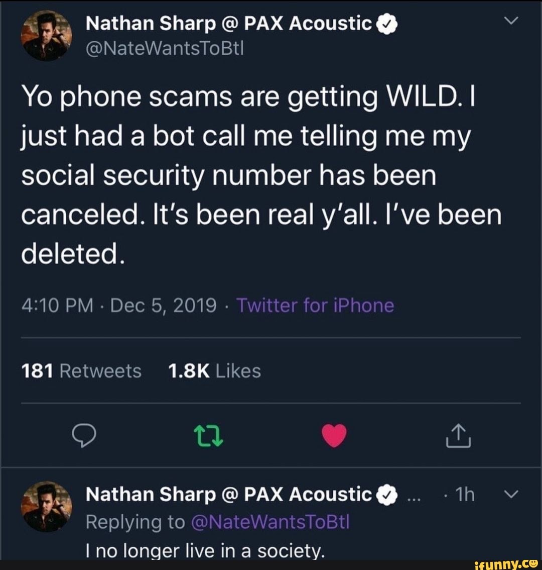 É
ga Nathan Sharp PAX Acoustic Yo phone scams are getting WILD. I
just had a bot call me telling me my
social security number has been
canceled. It's been real y'all. I've been
deleted.
gy Nathan Sharp € PAX Acoustic Y
I no longer live in a society.