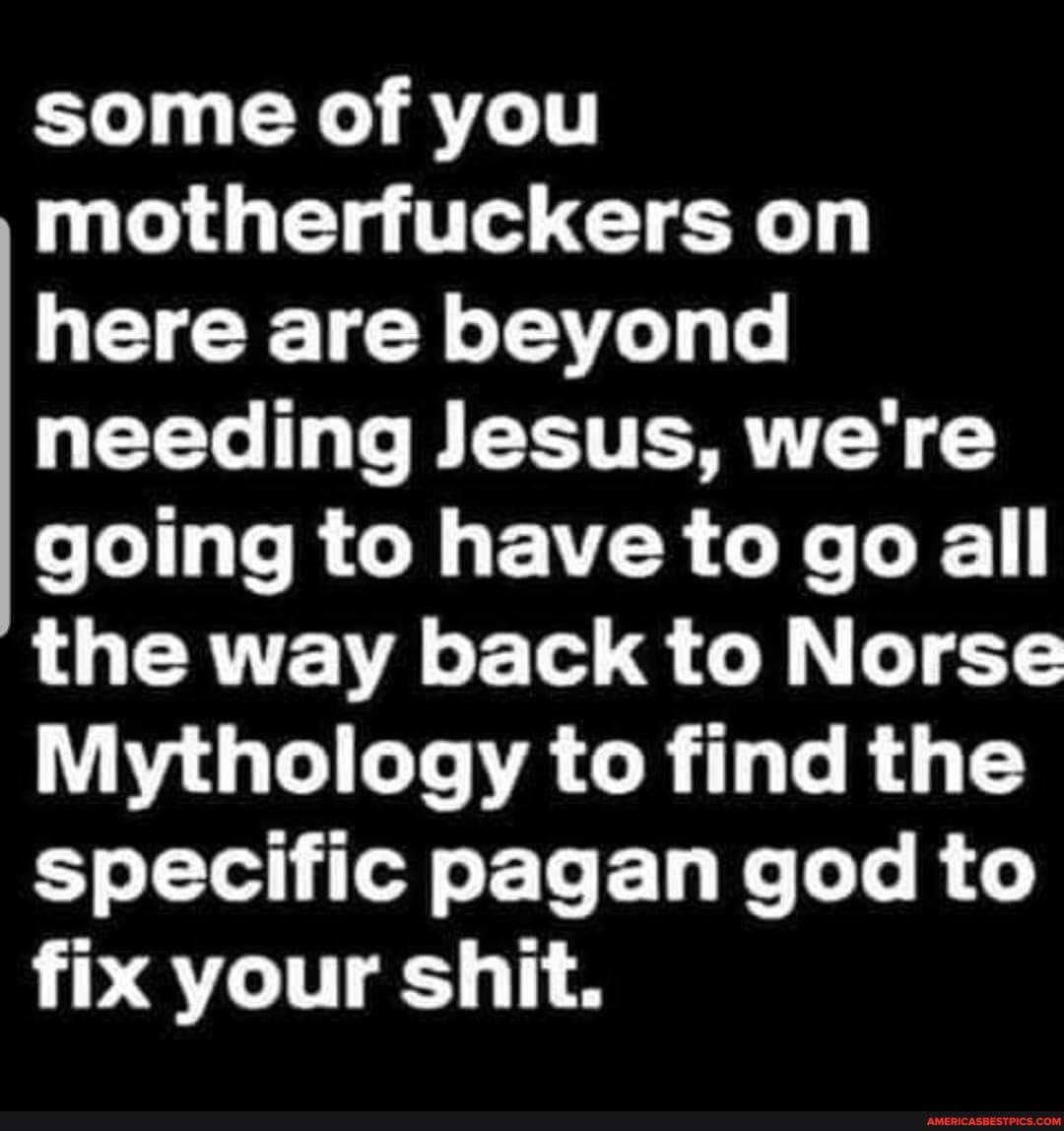 some of you motherfuckers on here are beyond needing Jesus, we're going to have to go all the way back to Norse
Mythology to find the specific pagan god to fix your shit.