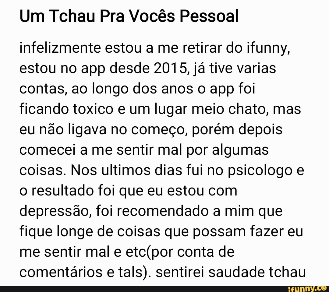 Um Tchau Pra Vocês Pessoal
infelizmente estou a me retirar do ifunny,
estou no app desde 2015, já tive varias
contas, ao longo dos anos o app foi
ficando toxico e um lugar meio chato, mas
eu não ligava no começo, porém depois
comecei a me sentir mal por algumas
coisas. Nos ultimos dias fui no psicologo e
o resultado foi que eu estou com
depressão, foi recomendado a mim que
fique longe de coisas que possam fazer eu
me sentir mal e
etc(por conta de
comentários e
tals). sentirei saudade tchau
