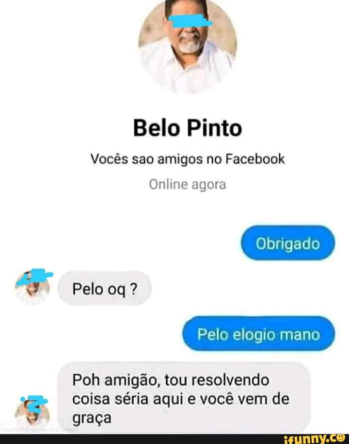 Belo Pinto
Vocês são amigos no Facebook
Obrigado
Online agora
Pelo oq ?
Pelo elogio mano
Poh amigão, tou resolvendo coisa séria aqui e você vem de graça