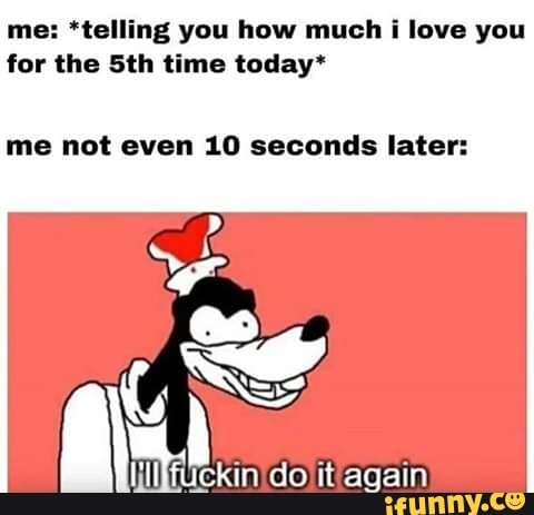 me: *telling you how much i love you
for the 5th time today*
me not even 10 seconds later: