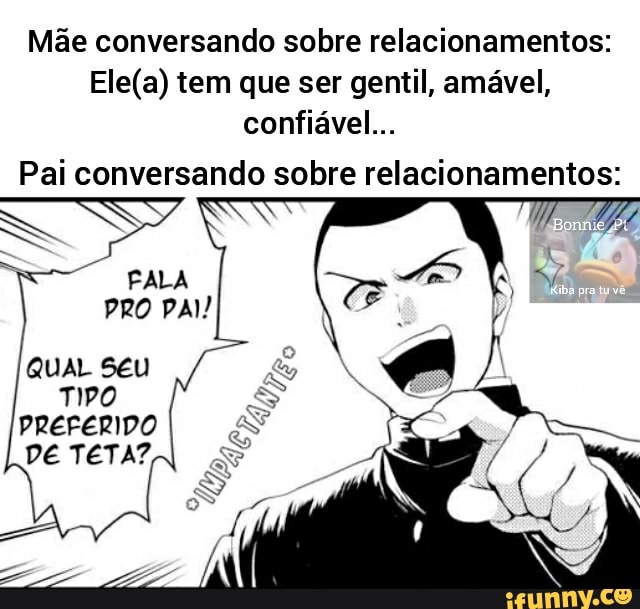 Mãe conversando sobre relacionamentos: tem que ser gentil, amável, confiável...
Pai conversando sobre relacionamentos:
FALA PRO PAI!
Qua seu a
TIPO
DE TETA?,