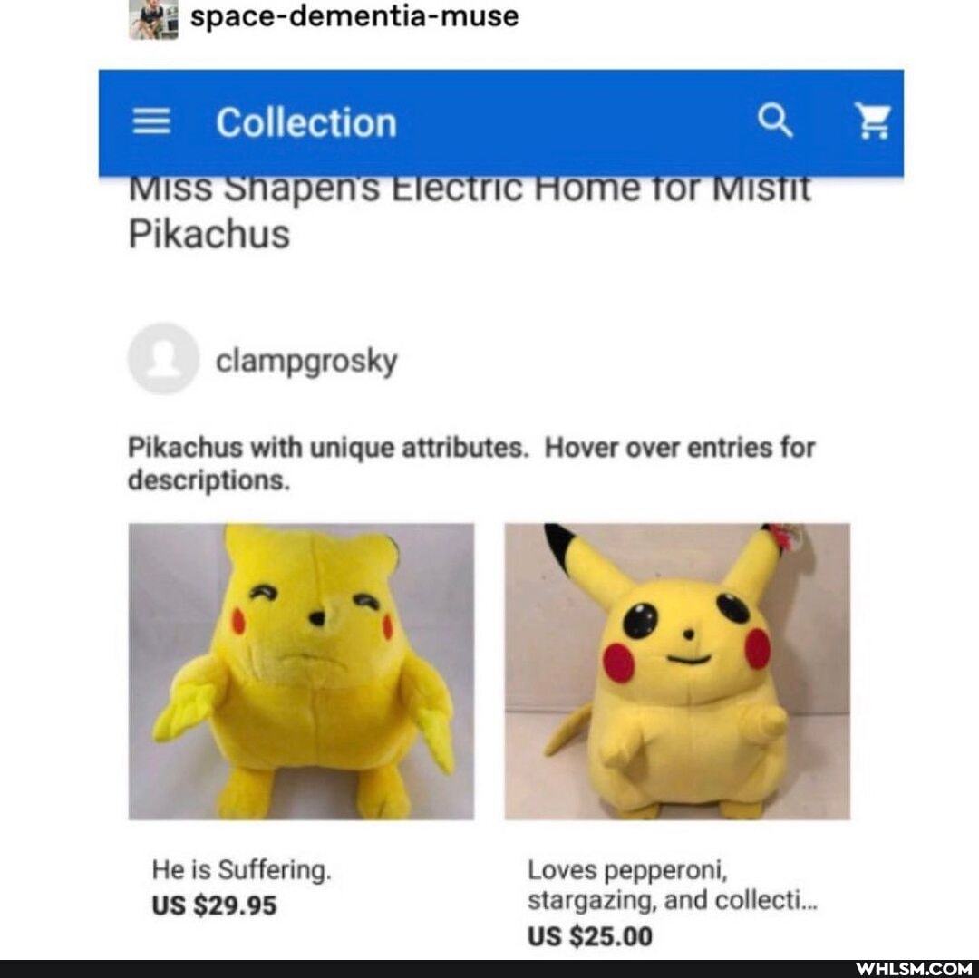 Space-dementia-muse
Collection
WISS ROME TOr
Pikachus
clampgrosky
Pikachus with unique attributes. Hover over entries for descriptions.
He is Suffering. Loves pepperoni,
US $29.95 stargazing, and collect...
lie nn