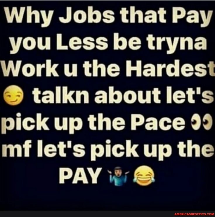 Why Jobs that Pay you Less be tryna
Work u the Hardest talkn about let's pick up the Pace 99 mi let's pick up the
PAY