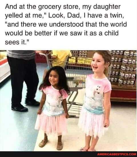 And at the grocery store. my daughter yelled at me," Look. Dad. I have a twin,
"and there we understood that the world would be better if we saw it as a child sees it."
