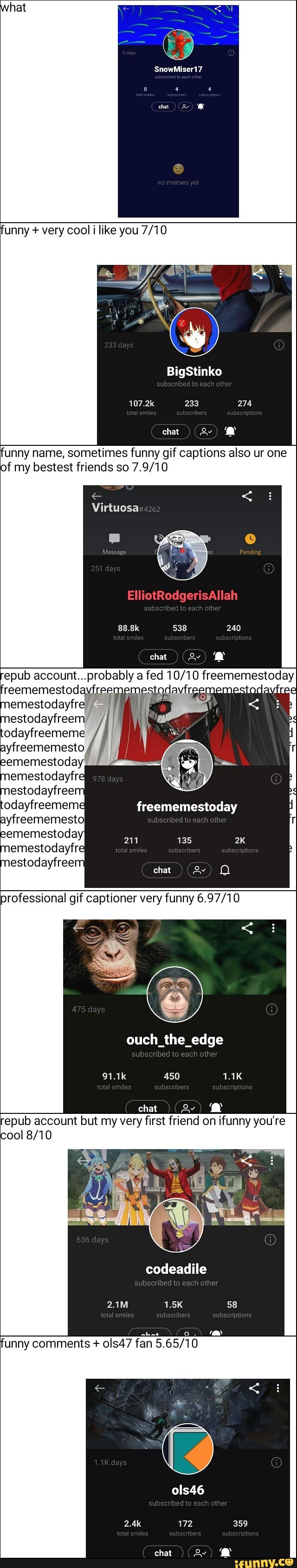 'unny + very cool like you
BigStinko
233
chat
'unny name, sometimes funny gif captions also ur one of my bestest friends so
Virtuosa
ElliotRodgerisAllah
epub account...probably fed freem mestoday
emestodayfre:
freememestoday
211
professional gif captioner very funny
ouch_the_edge
450
'epub account but my very first friend on ifunny you're
al
codeadile
her
'unny comments + ols47 )
ols46
other
359