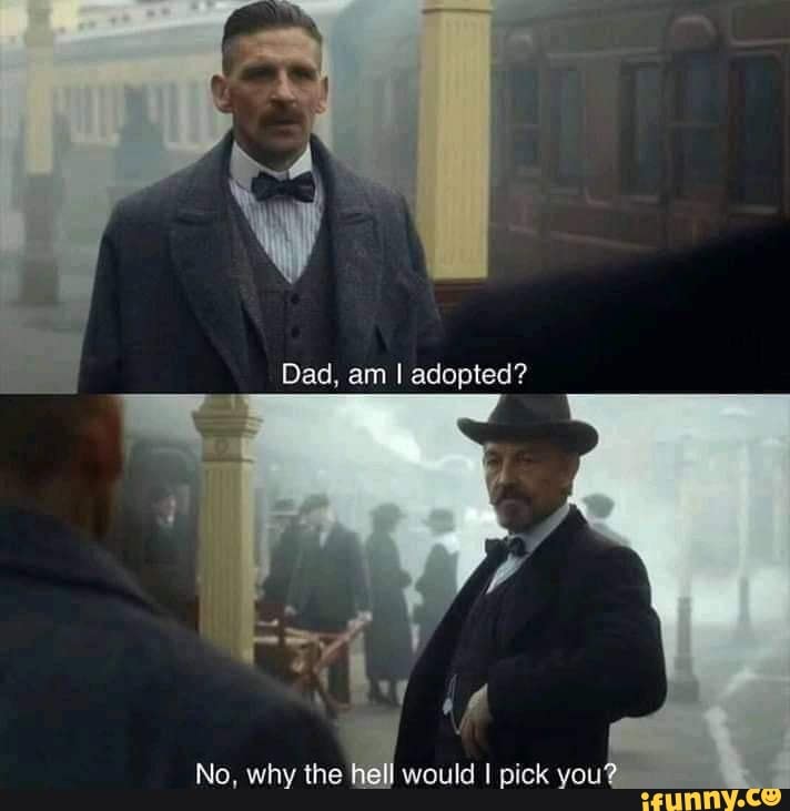 Dad, am I adopted?
No, why the would I pick you