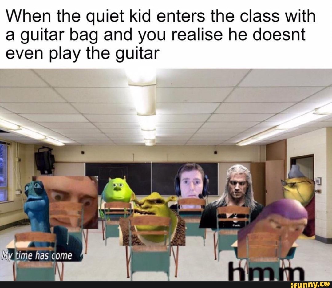 When the quiet kid enters the class with a guitar bag and you realise