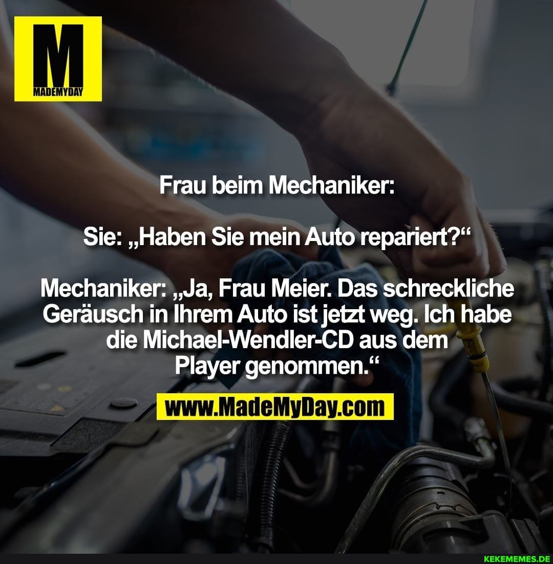 Sie: "Haben Sie mein Auto repariert?"
Frau beim Mechaniker:
Mechaniker: "Ja, Frau Meier. Das schreckliche
Geräusch in Ihrem Auto ist jetzt weg. Ich habe die Michael-Wendler-CD aus dem
Player genommen."