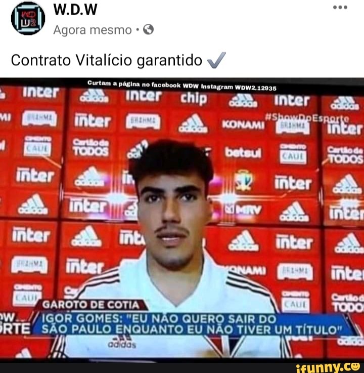 W.D.W
Agora mesmo
Contrato Vitalício garantido
Surtam a página no facebook WDW Instagram WDW2.12035
chlp
inter
GAROTO DE COTIA WW.. IGOR GOMES: "EU NÃO QUERO SAIR DO RTE SÃO PAULO ENQUANTO EU NÃO TIVER UM TÍTULO"