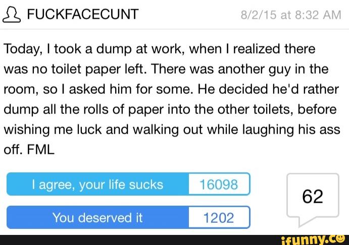 g FUCKFACECUNT Wm H7 m a an AM
Today, I took a dump at work, when I realized there
was no toilet paper left. There was another guy in the
room, so I asked him for some. He decided he'd rather
dump all the rolls of paper into the other toilets, before
wishing me luck and walking out while laughing his ass
off. FML
I life sucks 16098