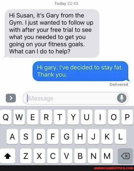 Today 2:
Hi Susan, it's Gary from the
Gym. I just wanted to follow up with after your free trial to see what you needed to get you going on your fitness goals.
What can I do to help?
Hi gary. I've decided to stay fat.
Thank you.
Delivered
QWERTY ULI OP
AS DFGHJKL
BEN