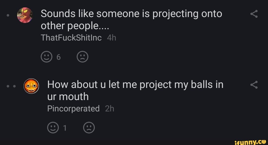 Sounds like someone is projecting onto other people....
ThatFuckShitine
How about u let me project my balls in ur mouth
Pincorperated