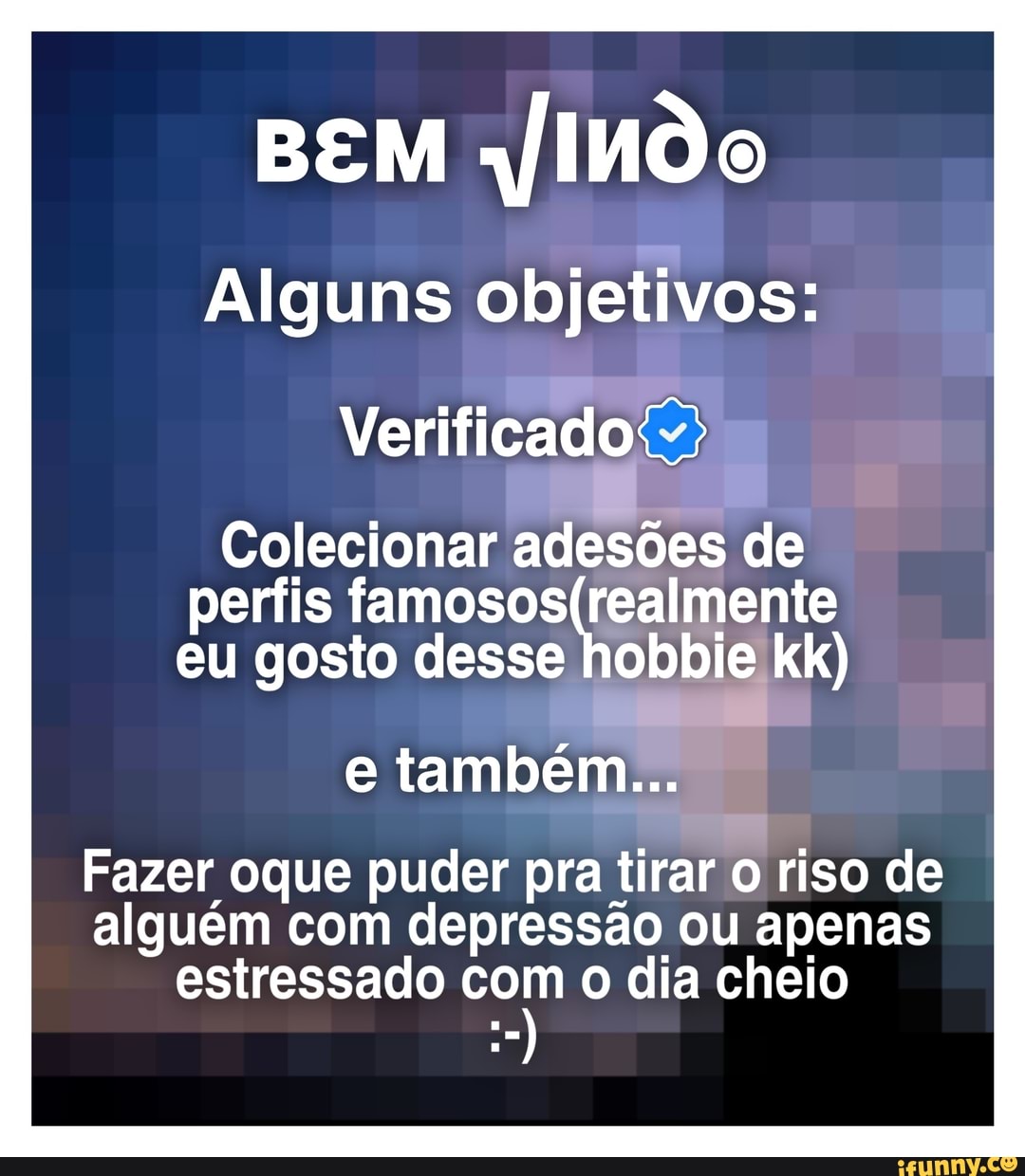 BEM jIndo
Alguns objetivos:
Verificado
Colecionar adesões de perfis eu gosto desse hobbie kk)
e também...
Fazer oque puder pra tirar riso de alguém com depressão ou apenas estressado com o dia cheio