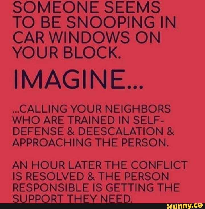 SOMEONE SEEMS TO BE SNOOPING IN CAR WINDOWS ON YOUR BLOCK.
IMAGINE...
."CALLING YOUR NEIGHBORS WHO ARE TRAINED IN SELF-
DEFENSE & DEESCALATION &
APPROACHING THE PERSON.
AN HOUR LATER THE CONFLICT IS RESOLVED & THE PERSON RESPONSIBLE IS GETTING THE