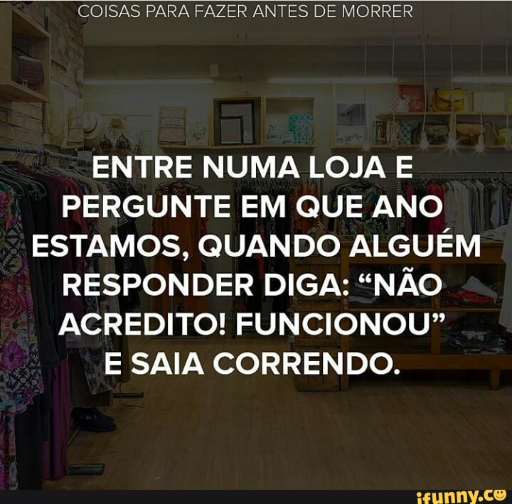 COISAS PARA FAZER ANTES DE MORRER
ENTRE NUMA LOJA E
PERGUNTE EM QUE ANO
ESTAMOS, QUANDO ALGUÉM
RESPONDER DIGA: "NÃO
ACREDITO! FUNCIONOU?"
E SAIA CORRENDO.