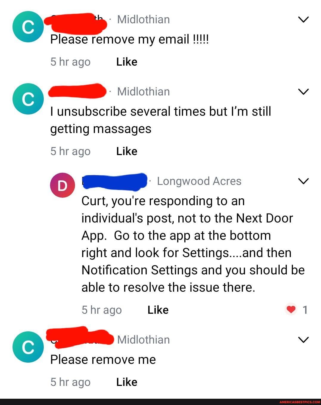 Midlothian vv
Please remove my email
hr ago Like
Midlothian
I unsubscribe several times but I'm still getting massages
5 hr ago Like
Gulp Longwood Acres
Curt, you're responding to an individual's post, not to the Next Door
App. Go to the app at the bottom
right and look for Settings....and then
Notification Settings and you should be able to resolve the issue there.
5 hr ago Like
Midlothian
Please remove me
5 hr ago Like