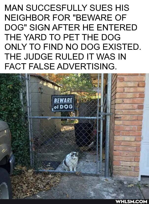 MAN SUCCESFULLY SUES HIS NEIGHBOR FOR "BEWARE OF DOG" SIGN AFTER HE ENTERED THE YARD TO PET THE DOG
ONLY TO FIND NO DOG EXISTED.
THE JUDGE RULED IT WAS IN FACT FALSE ADVERTISING.