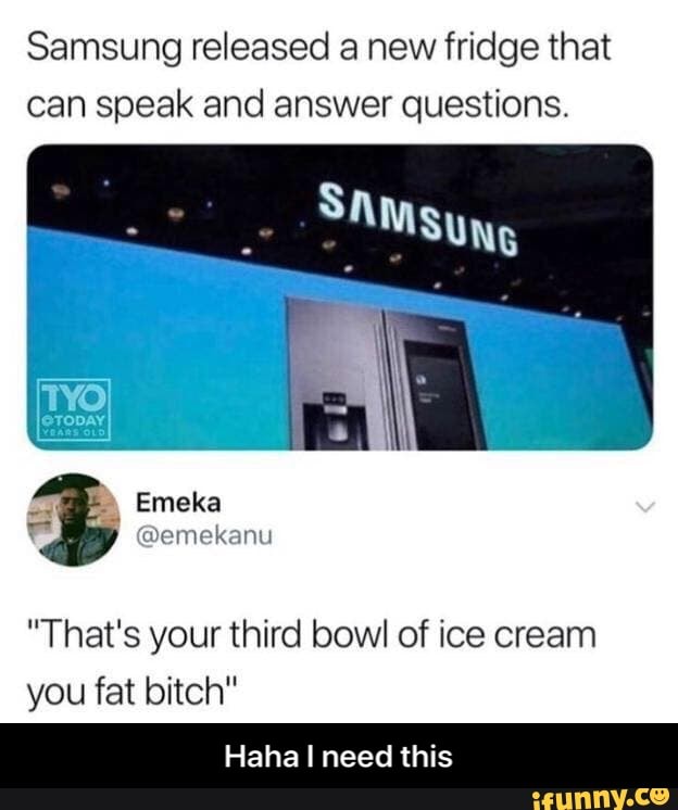 Samsung released a new fridge that
can speak and answer questions.
"That's your third bowl of ice cream
you fat bitch"
Haha I need this - Haha I need this