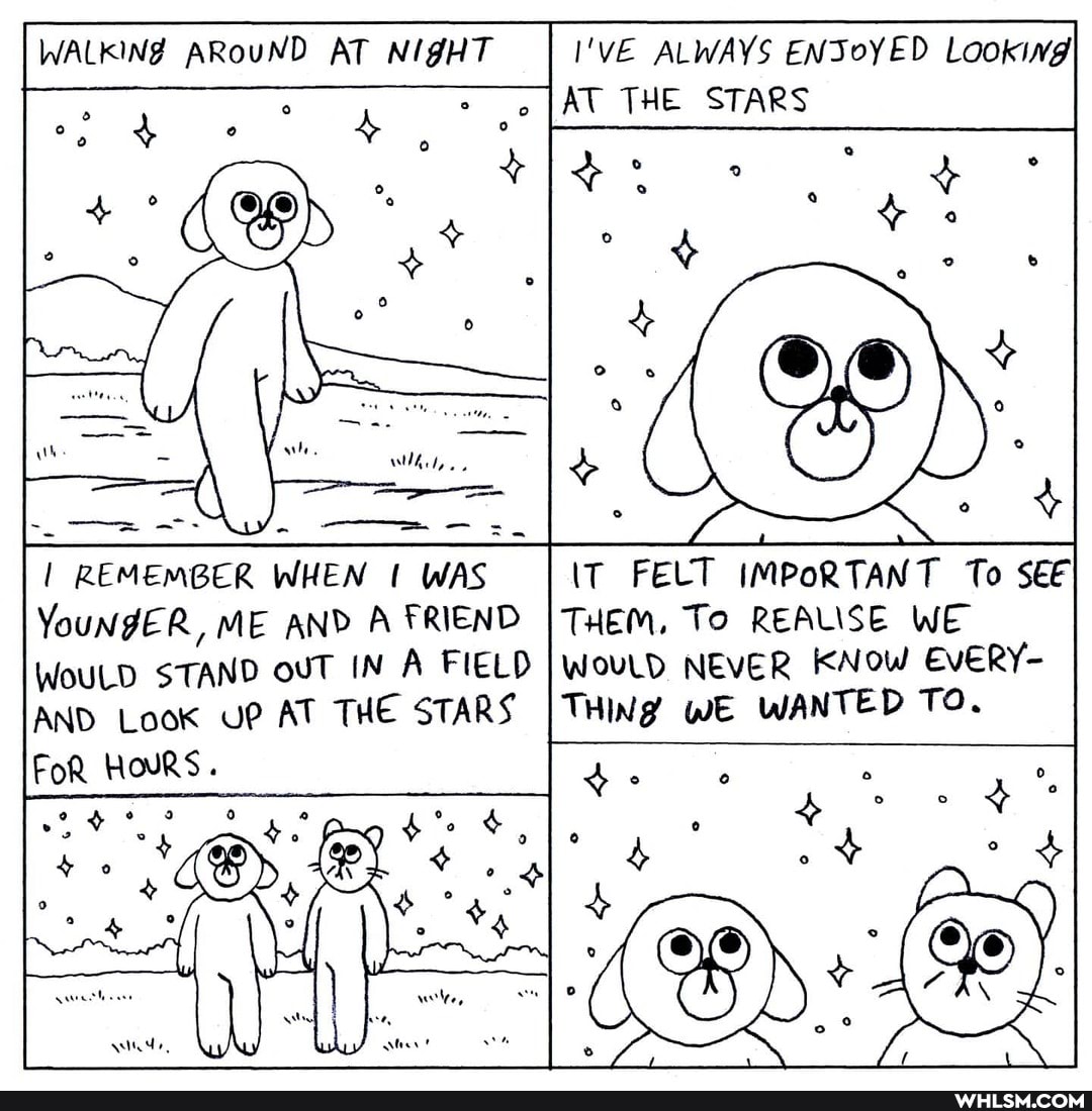 WALKING ARouND AT NIGHT
I'VE ALWAYS ENJoYED Lookiwg
AT THE STARS
REMEMBER WHEN WAS
FELT IMPORTANT To
YouNgER, ME AND A FRIEND THEM, I To REALISE WE WoULD STAND ouT IN A FIELD WOULD, NEVER KNOW EvERY-
AND Look UP AT THE STARS I THING WE WANTED TO.