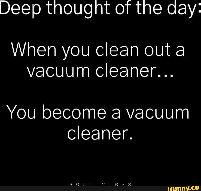 Deep thought of the day When you clean out a vacuum cleaner... You