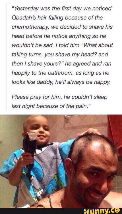 “Yesterday was the first day we noticed
Obadah’s hair Ia/Ilng because of the
chemotherapy. we decided to shave his
head before he notice anything so he
wouldn’t be sad. I told him ”What about
taking turns, you shave my head? and
then I shave yours?" he agreed and ran
happily to the bathroom. as long as he
looks like daddy, he'll always be happy.
Please pray for him, he cou/dn '! sleep
last night because of the pain."