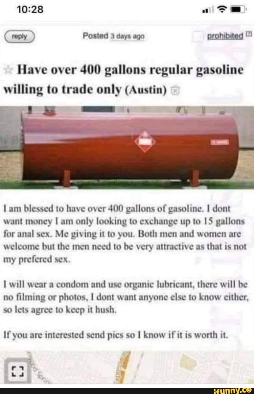 (reply) Posted 3 days ago prohibited
Have over 400 gallons regular gasoline
willing to trade only (Austin)
Lam blessed to have over 400 gallons of gasoline. I dont want money I am only looking to exchange up to 15 gallons for anal sex. Me giving it to you. Both men and women are welcome but the men need to be very attractive as that is not my prefered sex,
will wear a condom and use organic lubricant, there will be no filming or photos, I dont want anyone else to know either, so lets agree to keep it hush.
If you are interested send pics so know if it is worth it.
ad