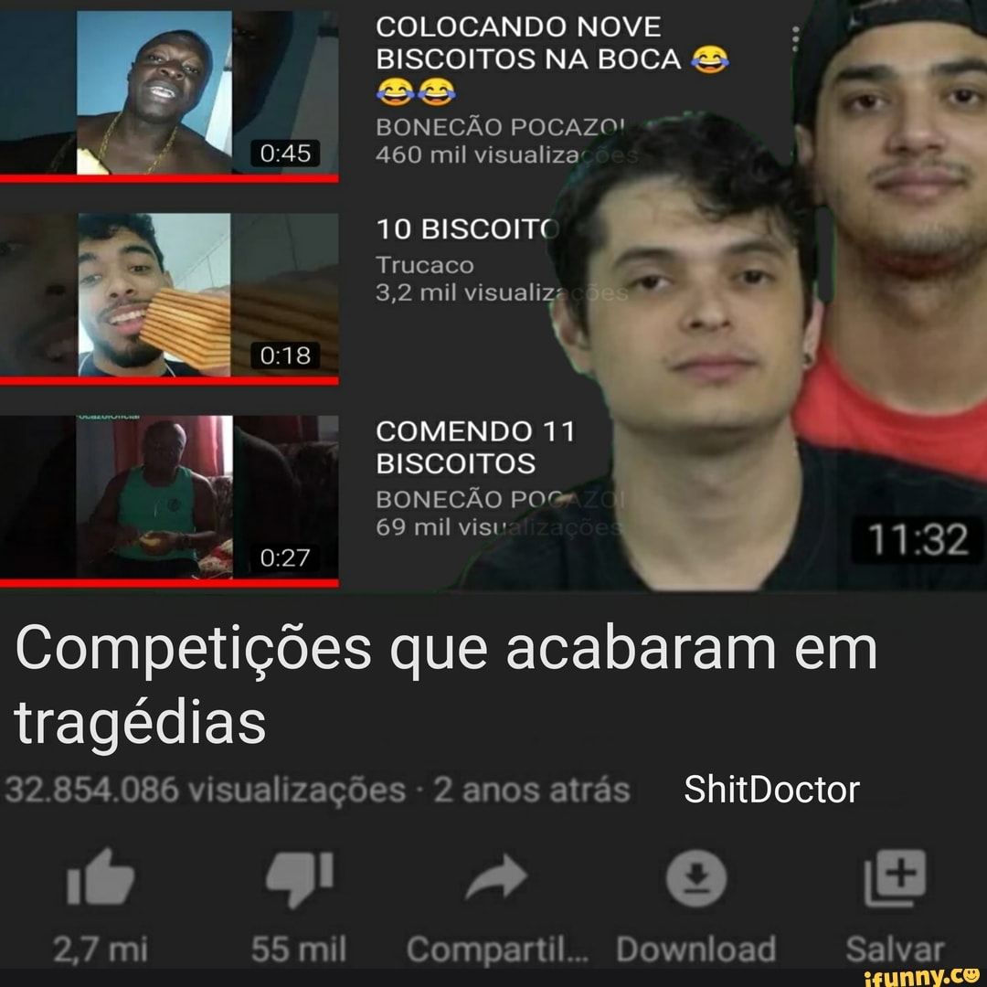 COLOCANDO NOVE
BISCOITOS NA BOCA &
ss
BONECÃO POCAZO!
460 mil visualiza
TO BISCOITE
Trucaco
3,2 mil visualizs
COMENDO 11
BISCOITOS BONECÃO PO
69 mil vis
Competições que acabaram em tragédias
32.854.086 visualizações - 2 anos atrás ShitDoctor
2,7 mi 55 mil Compartil.. Download Salvar
