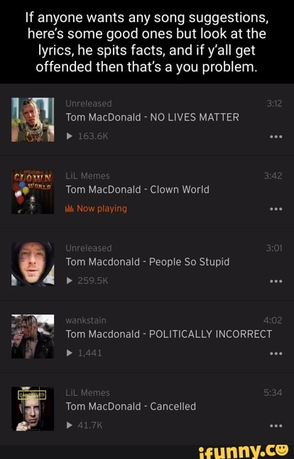 If anyone wants any song suggestions, here's some good ones but look at the lyrics, he spits facts, and if y'all get offended then that's a you problem.
Tom MacDonald -
Tom MacDonald - Clown World
Now playing
Tom Macdonald -
Tom Macdonald
Tom MacDonald -
Tom MacDonald NO LIVES MATTER
Clown World
People So Stupid
Tom Macdonald POLITICALLY INCORRECT
Cancelled