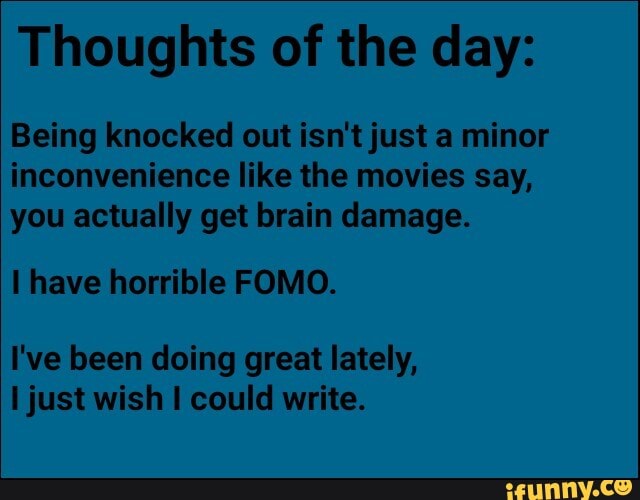 Thoughts of the day:
Being knocked out isn't just a minor
inconvenience like the movies say,
you actually get brain damage.
I have horrible FOMO.
I've been doing great lately,
I just wish I could write.