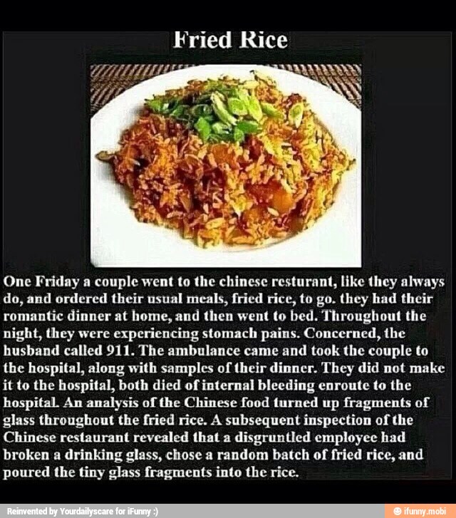 One Friday a couple went to the chinese resturant, like they always
do, and ordered their usual meals, fried rice, to go. they had their
romantic dinner at home, and then went to bed. Throughout the
night, they were
experiencing stomach pains. Concerned, the
husband called 911. The ambulance came and took the couple to
the hospital, along with samples of their dinner. They did not make
it to the hospital, both died of internal bleeding enroute to the
hospital An analysis of the Chinese food turned up fragments of
glass throughout the fried rice. A subsequent inspection of the
Chinese restaurant revealed that a
disgruntled employee had
broken a drinking glass, chose a random batch of fried rice, and
poured the tiny glass fragments into the rice.