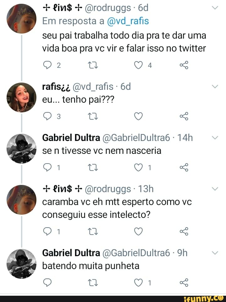 0 0
+ tin$ + (orodruggs -
Em resposta a (ovd rafis seu pai trabalha todo dia pra te dar uma vida boa pra vc vir e falar isso no twitter
Q Q 4 rafisi, (Dvd rafis -
eu... tenho pai???
Oia ta Q SG Gabriel Dultra (DGabrielDultra6 - se n tivesse vc nem nasceria
Q Q
+ fin$ + (Drodruggs -
caramba vc eh mtt esperto como vc conseguiu esse intelecto?
Gabriel Dultra (DGabrielDultra6 - Sh batendo muita punheta
Q G