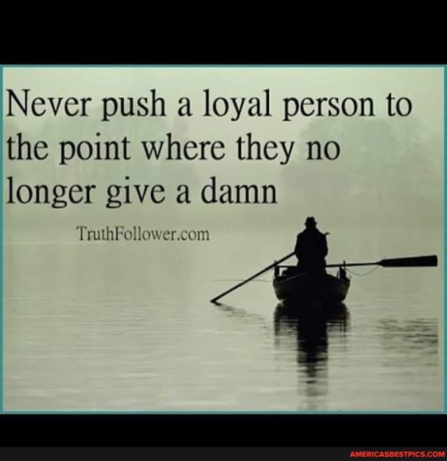 Never push a loyal person to the point where they no longer give a damn